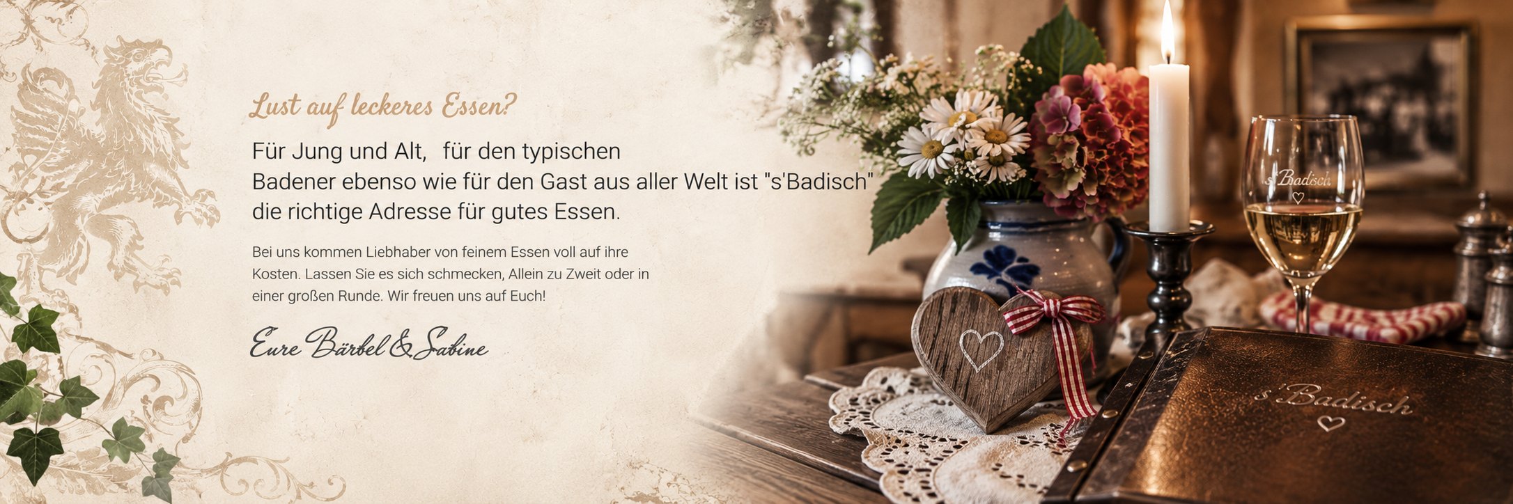 Lust auf leckeres Essen? Für Jung und Alt, für den typischen Badener ebenso wie für den Gast aus aller Welt ist s'Badisch die richtige Adresse für gutes Essen. Bei uns kommen Liebhaber von feinem Essen voll auf ihre Kosten. Wir freuen uns auf Euch! Eure Bärbel & Sabine
